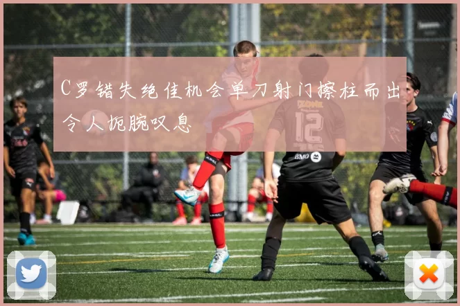 C罗错失绝佳机会单刀射门擦柱而出令人扼腕叹息